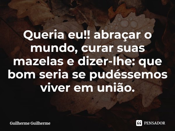 Queria eu!! abraçar o mundo, curar suas mazelas e dizer-lhe: que bom seria se pudéssemos viver em união.... Frase de Guilherme Guilherme.