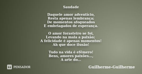 Saudade Daquele amor adventício, Resta apenas lembrança; De momentos afogueados E embriagados de esperança. O amor forasteiro se foi, Levando na mala a paixão; ... Frase de Guilherme_Guilherme.