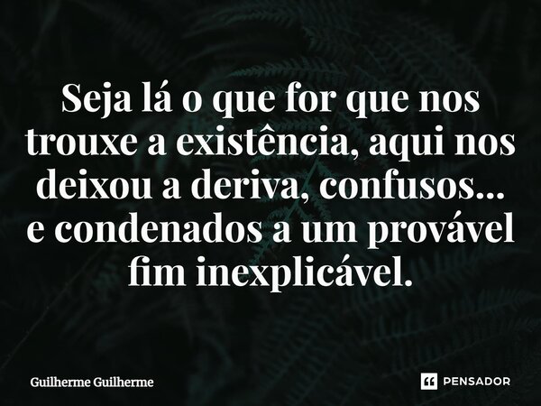 ⁠Seja lá o que for que nos trouxe a existência, aqui nos deixou a deriva, confusos... e condenados a um provável fim inexplicável.... Frase de Guilherme Guilherme.