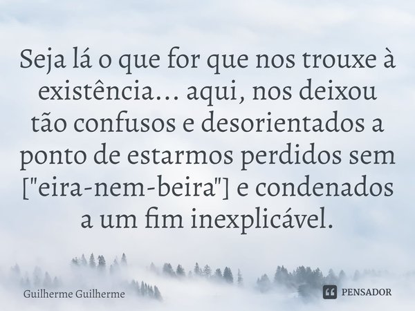 ⁠Seja lá o que for que nos trouxe à existência... aqui, nos deixou tão confusos e desorientados a ponto de estarmos perdidos sem ["eira-nem-beira"] e ... Frase de Guilherme Guilherme.
