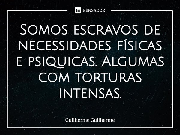 ⁠Somos escravos de necessidades físicas e psíquicas. Algumas com torturas intensas.... Frase de Guilherme Guilherme.