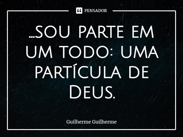 ⁠...sou parte em um todo: uma partícula de Deus.... Frase de Guilherme Guilherme.