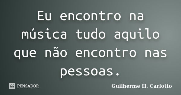 Eu encontro na música tudo aquilo que não encontro nas pessoas.... Frase de Guilherme H. Carlotto.