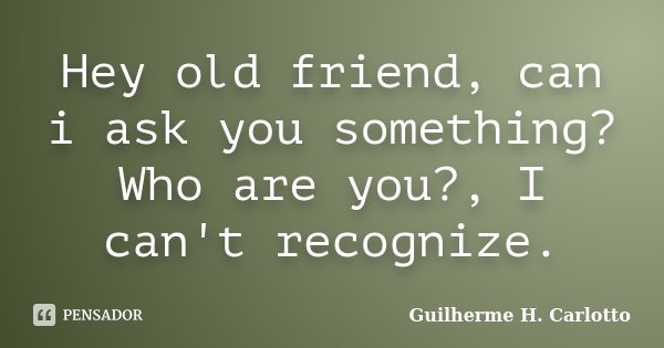 Hey old friend, can i ask you something? Who are you?, I can't recognize.... Frase de Guilherme H. Carlotto.