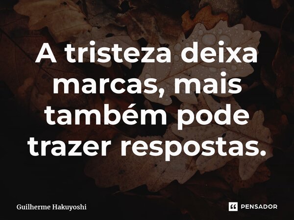 ⁠A tristeza deixa marcas, mais também pode trazer respostas.... Frase de Guilherme Hakuyoshi.