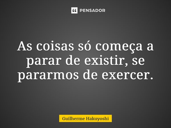 ⁠As coisas só começa a parar de existir, se pararmos de exercer.... Frase de Guilherme Hakuyoshi.