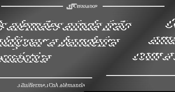 Os alemães ainda irão amaldiçoar a bandeira com a suástica... Frase de Guilherme II da Alemanha.