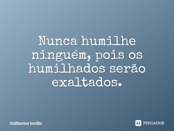 Nunca humilhe ninguém, pois os humilhados serão exaltados.... Frase de Guilherme Jordão.