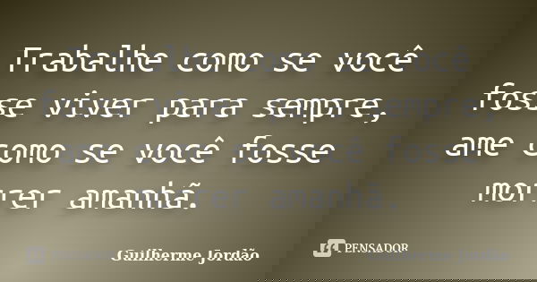 Trabalhe como se você fosse viver para sempre, ame como se você fosse morrer amanhã.... Frase de Guilherme Jordão.