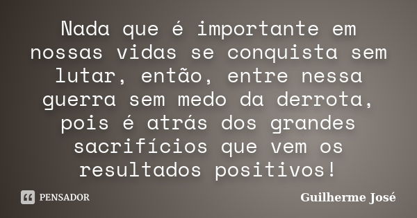 Nada que é importante em nossas vidas se conquista sem lutar, então, entre nessa guerra sem medo da derrota, pois é atrás dos grandes sacrifícios que vem os res... Frase de Guilherme José.