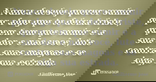 Nunca deseje querer sumir por algo que te deixa triste, quem tem que sumir é a sua dor e não você, lute contra suas magoas e se siga sua estrada.... Frase de Guilherme José.