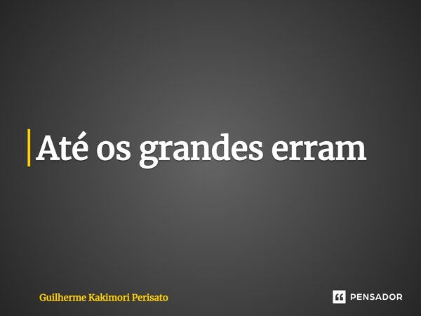 ⁠Até os grandes erram... Frase de Guilherme Kakimori Perisato.