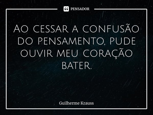 Ao cessar a confusão do pensamento, pude ouvir meu coração bater. ⁠... Frase de Guilherme Krauss.