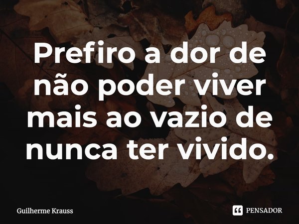 ⁠Prefiro a dor de não poder viver mais ao vazio de nunca ter vivido.... Frase de Guilherme Krauss.