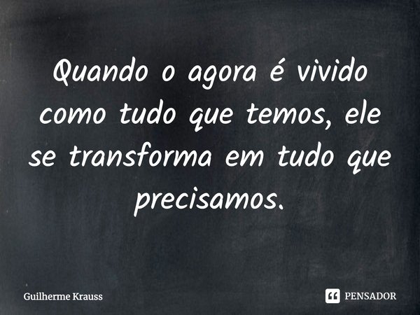 ⁠Quando o agora é vivido como tudo que temos, ele se transforma em tudo que precisamos.... Frase de Guilherme Krauss.