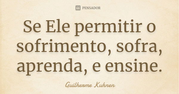 Se Ele permitir o sofrimento, sofra, aprenda, e ensine.... Frase de Guilherme Kuhnen.