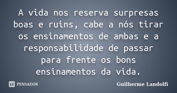 A vida nos reserva surpresas boas e ruins, cabe a nós tirar os ensinamentos de ambas e a responsabilidade de passar para frente os bons ensinamentos da vida.... Frase de Guilherme Landolfi.