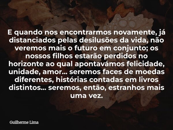 E quando nos encontrarmos novamente, já distanciados pelas desilusões da vida, não veremos mais o futuro em conjunto; os nossos filhos estarão perdidos no horiz... Frase de Guilherme Lima.