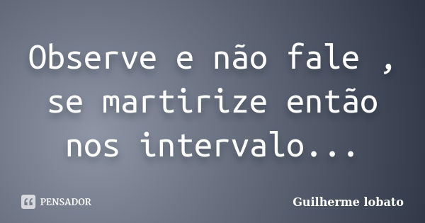 Observe e não fale , se martirize então nos intervalo...... Frase de Guilherme lobato.