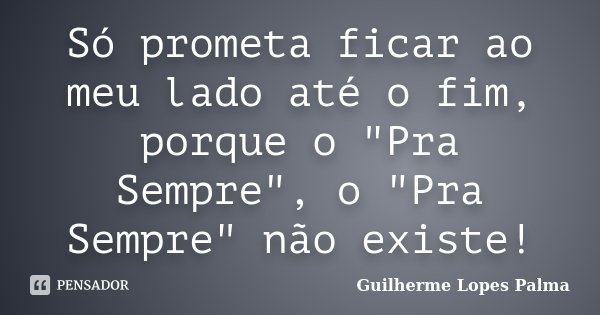 Só prometa ficar ao meu lado até o fim, porque o "Pra Sempre", o "Pra Sempre" não existe!... Frase de Guilherme Lopes Palma.