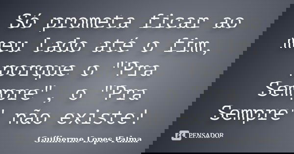Só prometa ficar ao meu lado até o fim, porque o "Pra Sempre", o "Pra Sempre" não existe!... Frase de Guilherme Lopes Palma.