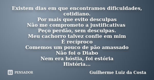 Existem dias em que encontramos dificuldades, cotidiano. Por mais que evito desculpas Não me comprometo a justificativas Peço perdão, sem desculpas. Meu cachorr... Frase de Guilherme Luiz da Costa.