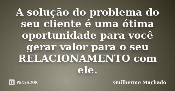 A solução do problema do seu cliente é uma ótima oportunidade para você gerar valor para o seu RELACIONAMENTO com ele.... Frase de Guilherme Machado.