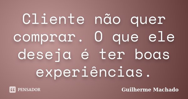 Cliente não quer comprar. O que ele deseja é ter boas experiências.... Frase de Guilherme Machado.