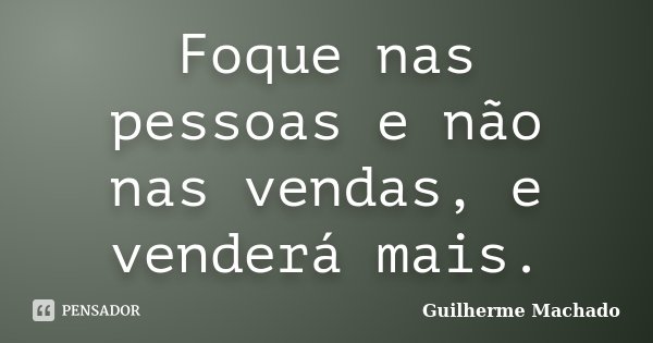 Foque nas pessoas e não nas vendas, e venderá mais.... Frase de Guilherme Machado.