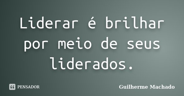 Liderar é brilhar por meio de seus liderados.... Frase de Guilherme Machado.