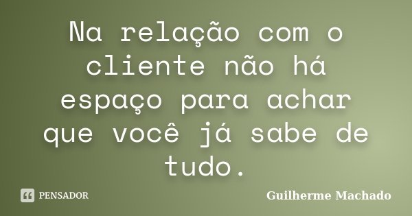Na relação com o cliente não há espaço para achar que você já sabe de tudo.... Frase de Guilherme Machado.