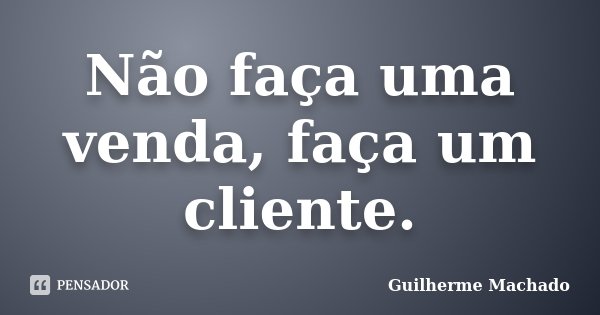 Não faça uma venda, faça um cliente.... Frase de Guilherme Machado.