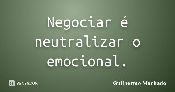 Negociar é neutralizar o emocional.... Frase de Guilherme Machado.