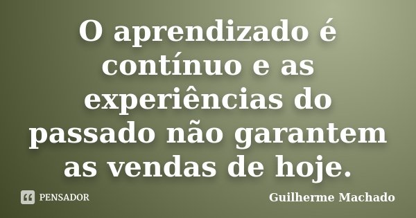 O aprendizado é contínuo e as experiências do passado não garantem as vendas de hoje.... Frase de Guilherme Machado.