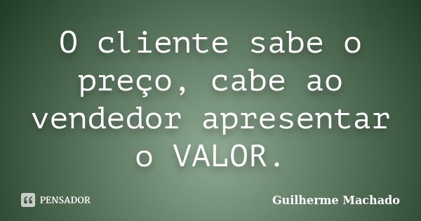 O cliente sabe o preço, cabe ao vendedor apresentar o VALOR.... Frase de Guilherme Machado.