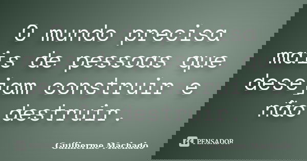 O mundo precisa mais de pessoas que desejam construir e não destruir.... Frase de Guilherme Machado.