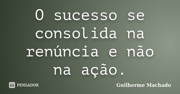 O sucesso se consolida na renúncia e não na ação.... Frase de Guilherme Machado.
