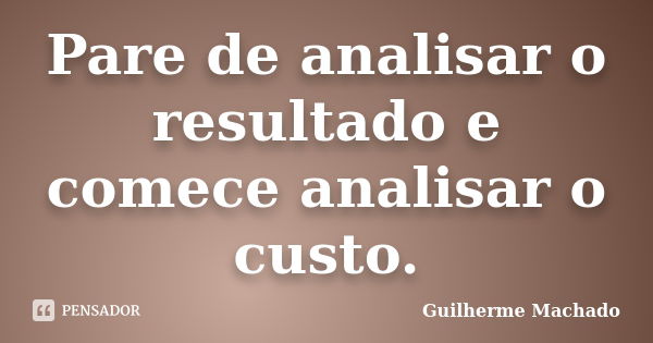 Pare de analisar o resultado e comece analisar o custo.... Frase de Guilherme Machado.