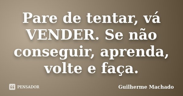 Pare de tentar, vá VENDER. Se não conseguir, aprenda, volte e faça.... Frase de Guilherme Machado.