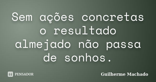 Sem ações concretas o resultado almejado não passa de sonhos.... Frase de Guilherme Machado.