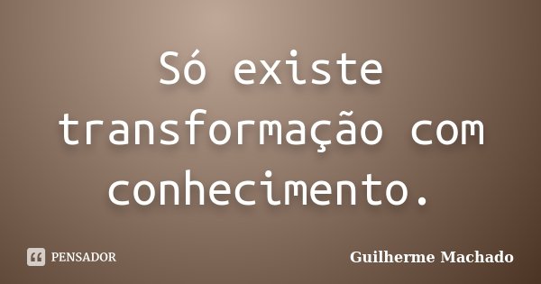 Só existe transformação com conhecimento.... Frase de Guilherme Machado.