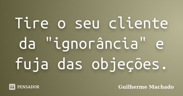Tire o seu cliente da "ignorância" e fuja das objeções.... Frase de Guilherme Machado.