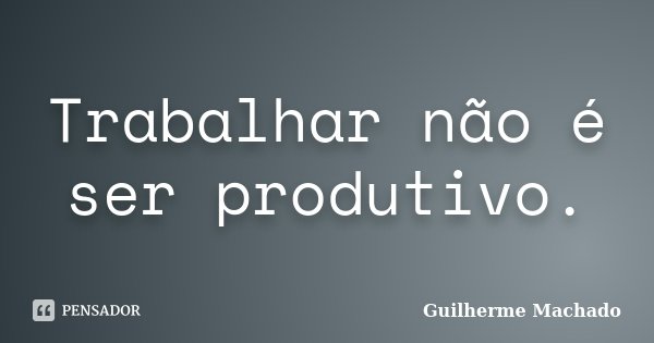 Trabalhar não é ser produtivo.... Frase de Guilherme Machado.