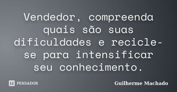 Vendedor, compreenda quais são suas dificuldades e recicle-se para intensificar seu conhecimento.... Frase de Guilherme Machado.