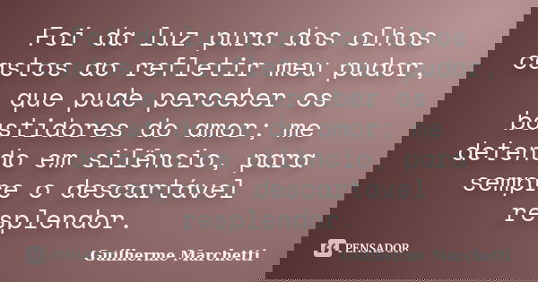 Foi da luz pura dos olhos castos ao refletir meu pudor, que pude perceber os bastidores do amor; me detendo em silêncio, para sempre o descartável resplendor.... Frase de Guilherme Marchetti.