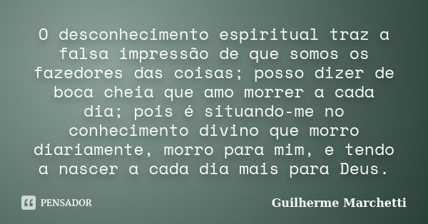 O desconhecimento espiritual traz a falsa impressão de que somos os fazedores das coisas; posso dizer de boca cheia que amo morrer a cada dia; pois é situando-m... Frase de Guilherme Marchetti.