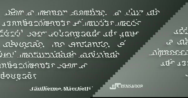 Sem a menor sombra, a luz do conhecimento é muito mais dificil ser alcançada do que a da devoção, no entanto, é impossível maturidade advinda de conhecimento se... Frase de Guilherme Marchetti.