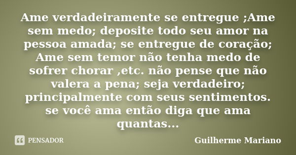 Ame verdadeiramente se entregue ;Ame sem medo; deposite todo seu amor na pessoa amada; se entregue de coração; Ame sem temor não tenha medo de sofrer chorar ,et... Frase de Guilherme Mariano.