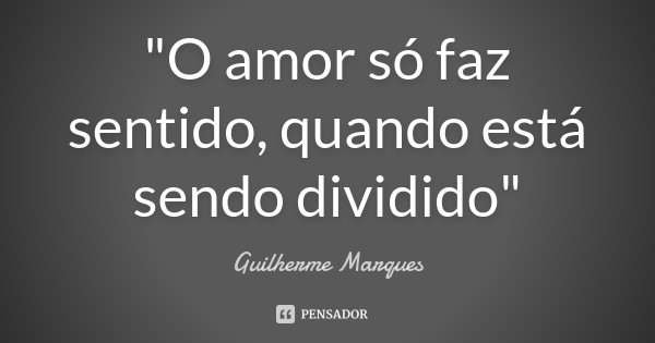 "O amor só faz sentido, quando está sendo dividido"... Frase de Guilherme Marques.