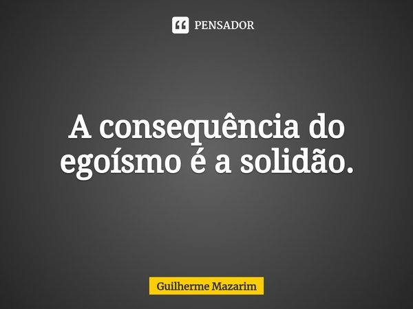 ⁠A consequência do egoísmo é a solidão.... Frase de Guilherme Mazarim.